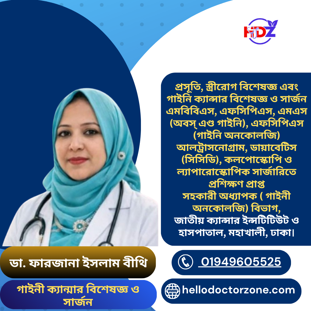 ডা. ফারজানা ইসলাম বীথি প্রসূতি, স্ত্রীরোগ বিশেষজ্ঞ এবং গাইনি ক্যান্সার বিশেষজ্ঞ ও সার্জন এমবিবিএস, এফসিপিএস, এমএস (অবস্ এণ্ড গাইনি), এফসিপিএস (গাইনি অনকোলজি) আলট্রাসনোগ্রাম, ডায়াবেটিস (সিসিডি), কলপোস্কোপি ও ল্যাপারোস্কোপিক সার্জারিতে প্রশিক্ষণ প্রাপ্ত সহকারী অধ্যাপক ( গাইনী অনকোলজি) বিভাগ, জাতীয় ক্যান্সার ইন্সটিটিউট ও হাসপাতাল, মহাখালী, ঢাকা।