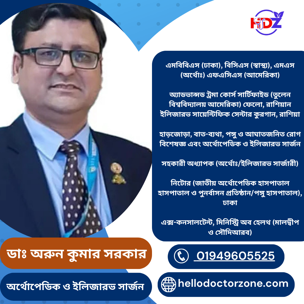ডাঃ অরুন কুমার সরকার Assistant Professor Dr. Arun Kumar Sarkar এমবিবিএস (ঢাকা), বিসিএস (স্বাস্থ্য), এমএস (অর্থোঃ) এফএসিএস (আমেরিকা) অ্যাডভান্সড ট্রমা কোর্স সার্টিফাইড (তুলেন বিশ্ববিদ্যালয় আমেরিকা) ফেলো, রাশিয়ান ইলিজারভ সায়েন্টিফিক সেন্টার কুরগান, রাশিয়া হাড়জোড়া, বাত-ব্যথা, পঙ্গু ও আঘাতজনিত রোগ বিশেষজ্ঞ এবং অর্থোপেডিক ও ইলিজারভ সার্জন সহকারী অধ্যাপক (অর্থোঃ/ইলিজারভ সার্জারী) নিটোর (জাতীয় অর্থোপেডিক হাসপাতাল হাসপাতাল ও পুনর্বাসন প্রতিষ্ঠান/পঙ্গু হাসপাতাল), ঢাকা এক্স-কনসালটেন্ট, মিনিস্ট্রি অব হেলথ (মালদ্বীপ ও সৌদিআরব)